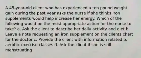 A 45-year-old client who has experienced a ten pound weight gain during the past year asks the nurse if she thinks iron supplements would help increase her energy. Which of the following would be the most appropriate action for the nurse to take? a. Ask the client to describe her daily activity and diet b. Leave a note requesting an iron supplement on the clients chart for the doctor c. Provide the client with information related to aerobic exercise classes d. Ask the client if she is still menstruating