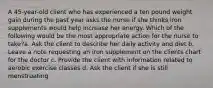 A 45-year-old client who has experienced a ten pound weight gain during the past year asks the nurse if she thinks iron supplements would help increase her energy. Which of the following would be the most appropriate action for the nurse to take?a. Ask the client to describe her daily activity and diet b. Leave a note requesting an iron supplement on the clients chart for the doctor c. Provide the client with information related to aerobic exercise classes d. Ask the client if she is still menstruating