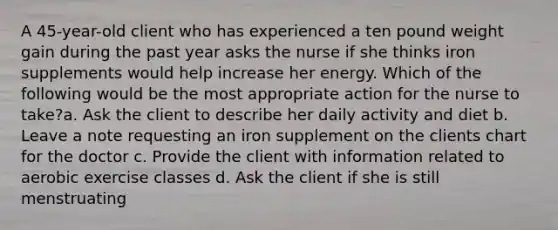 A 45-year-old client who has experienced a ten pound weight gain during the past year asks the nurse if she thinks iron supplements would help increase her energy. Which of the following would be the most appropriate action for the nurse to take?a. Ask the client to describe her daily activity and diet b. Leave a note requesting an iron supplement on the clients chart for the doctor c. Provide the client with information related to aerobic exercise classes d. Ask the client if she is still menstruating