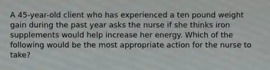 A 45-year-old client who has experienced a ten pound weight gain during the past year asks the nurse if she thinks iron supplements would help increase her energy. Which of the following would be the most appropriate action for the nurse to take?