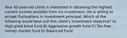 Your 45-year-old client is interested in obtaining the highest current income possible from his investment. He is willing to accept fluctuations in investment principal. Which of the following would best suit this client's investment objective? A) High-yield bond fund B) Aggressive growth fund C) Tax-free money market fund D) Balanced Fund