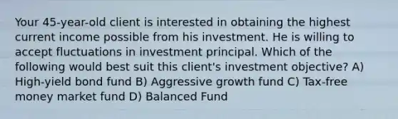 Your 45-year-old client is interested in obtaining the highest current income possible from his investment. He is willing to accept fluctuations in investment principal. Which of the following would best suit this client's investment objective? A) High-yield bond fund B) Aggressive growth fund C) Tax-free money market fund D) Balanced Fund