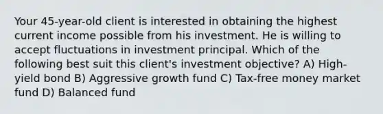 Your 45-year-old client is interested in obtaining the highest current income possible from his investment. He is willing to accept fluctuations in investment principal. Which of the following best suit this client's investment objective? A) High-yield bond B) Aggressive growth fund C) Tax-free money market fund D) Balanced fund