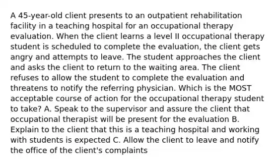 A 45-year-old client presents to an outpatient rehabilitation facility in a teaching hospital for an occupational therapy evaluation. When the client learns a level II occupational therapy student is scheduled to complete the evaluation, the client gets angry and attempts to leave. The student approaches the client and asks the client to return to the waiting area. The client refuses to allow the student to complete the evaluation and threatens to notify the referring physician. Which is the MOST acceptable course of action for the occupational therapy student to take? A. Speak to the supervisor and assure the client that occupational therapist will be present for the evaluation B. Explain to the client that this is a teaching hospital and working with students is expected C. Allow the client to leave and notify the office of the client's complaints