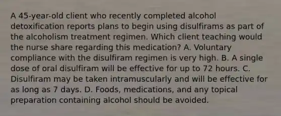 A 45-year-old client who recently completed alcohol detoxification reports plans to begin using disulfirams as part of the alcoholism treatment regimen. Which client teaching would the nurse share regarding this medication? A. Voluntary compliance with the disulfiram regimen is very high. B. A single dose of oral disulfiram will be effective for up to 72 hours. C. Disulfiram may be taken intramuscularly and will be effective for as long as 7 days. D. Foods, medications, and any topical preparation containing alcohol should be avoided.