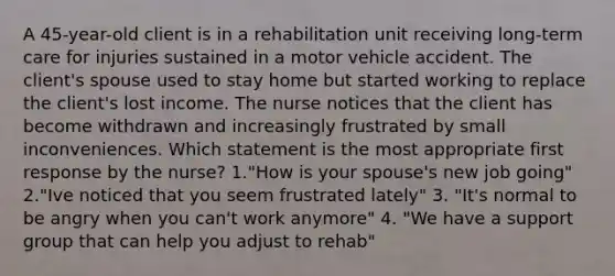 A 45-year-old client is in a rehabilitation unit receiving long-term care for injuries sustained in a motor vehicle accident. The client's spouse used to stay home but started working to replace the client's lost income. The nurse notices that the client has become withdrawn and increasingly frustrated by small inconveniences. Which statement is the most appropriate first response by the nurse? 1."How is your spouse's new job going" 2."Ive noticed that you seem frustrated lately" 3. "It's normal to be angry when you can't work anymore" 4. "We have a support group that can help you adjust to rehab"