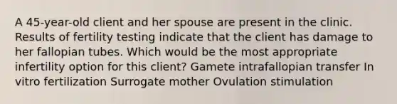 A 45-year-old client and her spouse are present in the clinic. Results of fertility testing indicate that the client has damage to her fallopian tubes. Which would be the most appropriate infertility option for this client? Gamete intrafallopian transfer In vitro fertilization Surrogate mother Ovulation stimulation