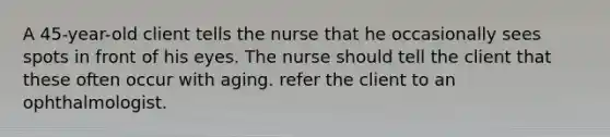 A 45-year-old client tells the nurse that he occasionally sees spots in front of his eyes. The nurse should tell the client that these often occur with aging. refer the client to an ophthalmologist.