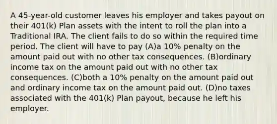 A 45-year-old customer leaves his employer and takes payout on their 401(k) Plan assets with the intent to roll the plan into a Traditional IRA. The client fails to do so within the required time period. The client will have to pay (A)a 10% penalty on the amount paid out with no other tax consequences. (B)ordinary income tax on the amount paid out with no other tax consequences. (C)both a 10% penalty on the amount paid out and ordinary income tax on the amount paid out. (D)no taxes associated with the 401(k) Plan payout, because he left his employer.