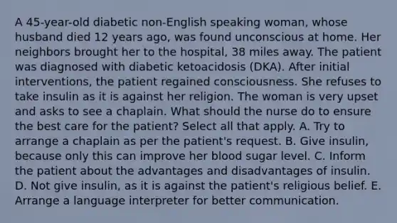 A 45-year-old diabetic non-English speaking woman, whose husband died 12 years ago, was found unconscious at home. Her neighbors brought her to the hospital, 38 miles away. The patient was diagnosed with diabetic ketoacidosis (DKA). After initial interventions, the patient regained consciousness. She refuses to take insulin as it is against her religion. The woman is very upset and asks to see a chaplain. What should the nurse do to ensure the best care for the patient? Select all that apply. A. Try to arrange a chaplain as per the patient's request. B. Give insulin, because only this can improve her blood sugar level. C. Inform the patient about the advantages and disadvantages of insulin. D. Not give insulin, as it is against the patient's religious belief. E. Arrange a language interpreter for better communication.