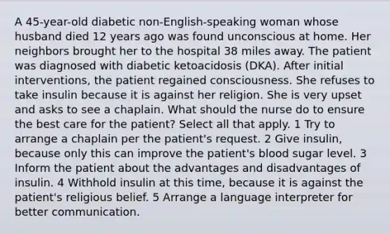 A 45-year-old diabetic non-English-speaking woman whose husband died 12 years ago was found unconscious at home. Her neighbors brought her to the hospital 38 miles away. The patient was diagnosed with diabetic ketoacidosis (DKA). After initial interventions, the patient regained consciousness. She refuses to take insulin because it is against her religion. She is very upset and asks to see a chaplain. What should the nurse do to ensure the best care for the patient? Select all that apply. 1 Try to arrange a chaplain per the patient's request. 2 Give insulin, because only this can improve the patient's blood sugar level. 3 Inform the patient about the advantages and disadvantages of insulin. 4 Withhold insulin at this time, because it is against the patient's religious belief. 5 Arrange a language interpreter for better communication.