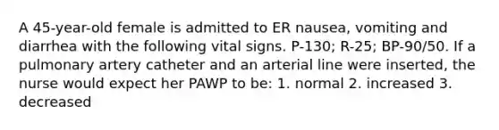 A 45-year-old female is admitted to ER nausea, vomiting and diarrhea with the following vital signs. P-130; R-25; BP-90/50. If a pulmonary artery catheter and an arterial line were inserted, the nurse would expect her PAWP to be: 1. normal 2. increased 3. decreased