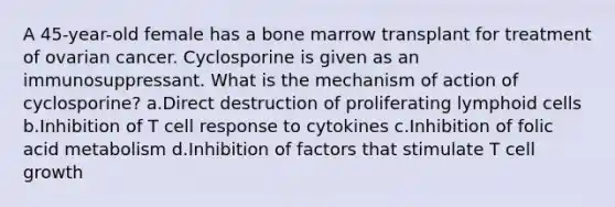 A 45-year-old female has a bone marrow transplant for treatment of ovarian cancer. Cyclosporine is given as an immunosuppressant. What is the mechanism of action of cyclosporine? a.Direct destruction of proliferating lymphoid cells b.Inhibition of T cell response to cytokines c.Inhibition of folic acid metabolism d.Inhibition of factors that stimulate T cell growth