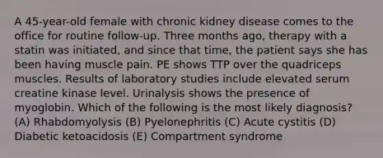 A 45-year-old female with chronic kidney disease comes to the office for routine follow-up. Three months ago, therapy with a statin was initiated, and since that time, the patient says she has been having muscle pain. PE shows TTP over the quadriceps muscles. Results of laboratory studies include elevated serum creatine kinase level. Urinalysis shows the presence of myoglobin. Which of the following is the most likely diagnosis? (A) Rhabdomyolysis (B) Pyelonephritis (C) Acute cystitis (D) Diabetic ketoacidosis (E) Compartment syndrome