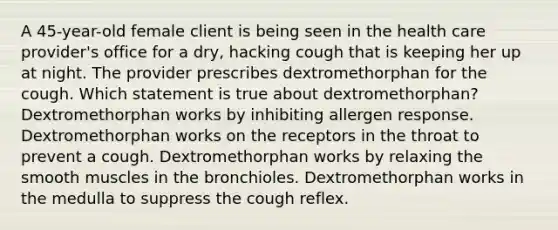 A 45-year-old female client is being seen in the health care provider's office for a dry, hacking cough that is keeping her up at night. The provider prescribes dextromethorphan for the cough. Which statement is true about dextromethorphan? Dextromethorphan works by inhibiting allergen response. Dextromethorphan works on the receptors in the throat to prevent a cough. Dextromethorphan works by relaxing the smooth muscles in the bronchioles. Dextromethorphan works in the medulla to suppress the cough reflex.