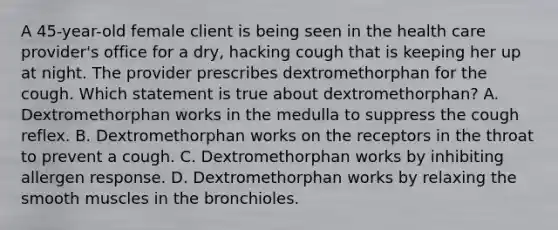 A 45-year-old female client is being seen in the health care provider's office for a dry, hacking cough that is keeping her up at night. The provider prescribes dextromethorphan for the cough. Which statement is true about dextromethorphan? A. Dextromethorphan works in the medulla to suppress the cough reflex. B. Dextromethorphan works on the receptors in the throat to prevent a cough. C. Dextromethorphan works by inhibiting allergen response. D. Dextromethorphan works by relaxing the smooth muscles in the bronchioles.