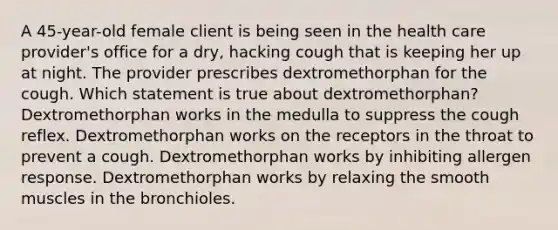 A 45-year-old female client is being seen in the health care provider's office for a dry, hacking cough that is keeping her up at night. The provider prescribes dextromethorphan for the cough. Which statement is true about dextromethorphan? Dextromethorphan works in the medulla to suppress the cough reflex. Dextromethorphan works on the receptors in the throat to prevent a cough. Dextromethorphan works by inhibiting allergen response. Dextromethorphan works by relaxing the smooth muscles in the bronchioles.