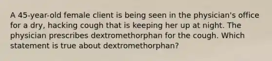 A 45-year-old female client is being seen in the physician's office for a dry, hacking cough that is keeping her up at night. The physician prescribes dextromethorphan for the cough. Which statement is true about dextromethorphan?