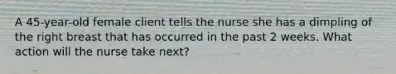 A 45-year-old female client tells the nurse she has a dimpling of the right breast that has occurred in the past 2 weeks. What action will the nurse take next?