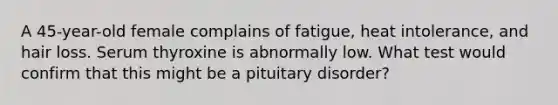 A 45-year-old female complains of fatigue, heat intolerance, and hair loss. Serum thyroxine is abnormally low. What test would confirm that this might be a pituitary disorder?