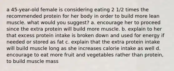 a 45-year-old female is considering eating 2 1/2 times the recommended protein for her body in order to build more lean muscle. what would you suggest? a. encourage her to proceed since the extra protein will build more muscle. b. explain to her that excess protein intake is broken down and used for energy if needed or stored as fat c. explain that the extra protein intake will build muscle long as she increases calorie intake as well d. encourage to eat more fruit and vegetables rather than protein, to build muscle mass