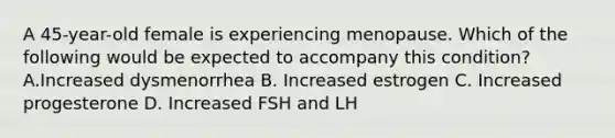 A 45-year-old female is experiencing menopause. Which of the following would be expected to accompany this condition? A.Increased dysmenorrhea B. Increased estrogen C. Increased progesterone D. Increased FSH and LH