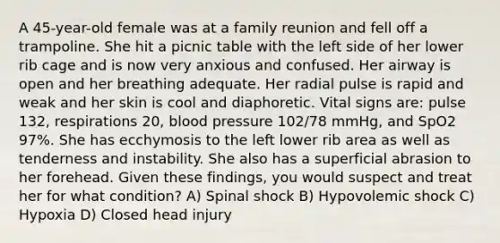 A 45-year-old female was at a family reunion and fell off a trampoline. She hit a picnic table with the left side of her lower rib cage and is now very anxious and confused. Her airway is open and her breathing adequate. Her radial pulse is rapid and weak and her skin is cool and diaphoretic. Vital signs are: pulse 132, respirations 20, blood pressure 102/78 mmHg, and SpO2 97%. She has ecchymosis to the left lower rib area as well as tenderness and instability. She also has a superficial abrasion to her forehead. Given these findings, you would suspect and treat her for what condition? A) Spinal shock B) Hypovolemic shock C) Hypoxia D) Closed head injury