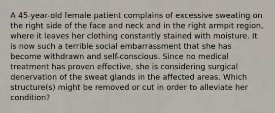 A 45-year-old female patient complains of excessive sweating on the right side of the face and neck and in the right armpit region, where it leaves her clothing constantly stained with moisture. It is now such a terrible social embarrassment that she has become withdrawn and self-conscious. Since no medical treatment has proven effective, she is considering surgical denervation of the sweat glands in the affected areas. Which structure(s) might be removed or cut in order to alleviate her condition?