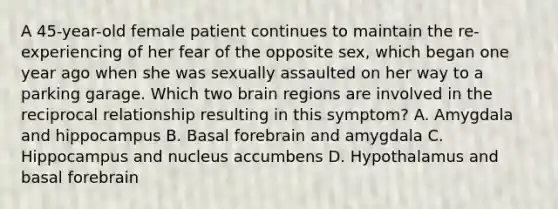 A 45-year-old female patient continues to maintain the re-experiencing of her fear of the opposite sex, which began one year ago when she was sexually assaulted on her way to a parking garage. Which two brain regions are involved in the reciprocal relationship resulting in this symptom? A. Amygdala and hippocampus B. Basal forebrain and amygdala C. Hippocampus and nucleus accumbens D. Hypothalamus and basal forebrain