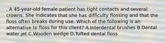 . A 45-year-old female patient has tight contacts and several crowns. She indicates that she has difficulty flossing and that the floss often breaks during use. Which of the following is an alternative to floss for this client? A.Interdental brushes B.Dental water jet C.Wooden wedge D.Tufted dental floss