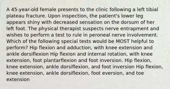 A 45-year-old female presents to the clinic following a left tibial plateau fracture. Upon inspection, the patient's lower leg appears shiny with decreased sensation on the dorsum of her left foot. The physical therapist suspects nerve entrapment and wishes to perform a test to rule in peroneal nerve involvement. Which of the following special tests would be MOST helpful to perform? Hip flexion and adduction, with knee extension and ankle dorsiflexion Hip flexion and internal rotation, with knee extension, foot plantarflexion and foot inversion. Hip flexion, knee extension, ankle dorsiflexion, and foot inversion Hip flexion, knee extension, ankle dorsiflexion, foot eversion, and toe extension