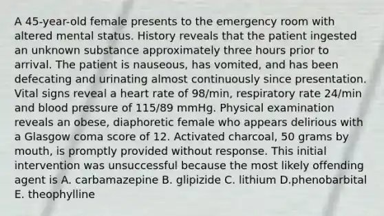 A 45-year-old female presents to the emergency room with altered mental status. History reveals that the patient ingested an unknown substance approximately three hours prior to arrival. The patient is nauseous, has vomited, and has been defecating and urinating almost continuously since presentation. Vital signs reveal a heart rate of 98/min, respiratory rate 24/min and blood pressure of 115/89 mmHg. Physical examination reveals an obese, diaphoretic female who appears delirious with a Glasgow coma score of 12. Activated charcoal, 50 grams by mouth, is promptly provided without response. This initial intervention was unsuccessful because the most likely offending agent is A. carbamazepine B. glipizide C. lithium D.phenobarbital E. theophylline