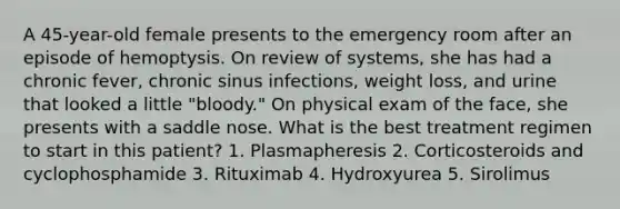 A 45-year-old female presents to the emergency room after an episode of hemoptysis. On review of systems, she has had a chronic fever, chronic sinus infections, weight loss, and urine that looked a little "bloody." On physical exam of the face, she presents with a saddle nose. What is the best treatment regimen to start in this patient? 1. Plasmapheresis 2. Corticosteroids and cyclophosphamide 3. Rituximab 4. Hydroxyurea 5. Sirolimus