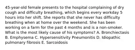 45-year-old female presents to the hospital complaining of dry cough and difficulty breathing, which begins every workday 5 hours into her shift. She reports that she never has difficulty breathing when at home over the weekend. She has been working on a farm for the past 4 months and is a non-smoker. What is the most likely cause of his symptoms? A. Bronchiectasis B. Emphysema C. Hypersensitivity Pneumonitis D. Idiopathic pulmonary fibrosis E. Sarcoidosis