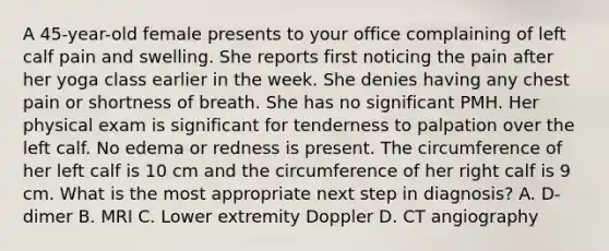 A 45-year-old female presents to your office complaining of left calf pain and swelling. She reports first noticing the pain after her yoga class earlier in the week. She denies having any chest pain or shortness of breath. She has no significant PMH. Her physical exam is significant for tenderness to palpation over the left calf. No edema or redness is present. The circumference of her left calf is 10 cm and the circumference of her right calf is 9 cm. What is the most appropriate next step in diagnosis? A. D-dimer B. MRI C. Lower extremity Doppler D. CT angiography