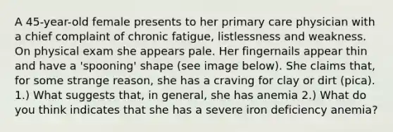 A 45-year-old female presents to her primary care physician with a chief complaint of chronic fatigue, listlessness and weakness. On physical exam she appears pale. Her fingernails appear thin and have a 'spooning' shape (see image below). She claims that, for some strange reason, she has a craving for clay or dirt (pica). 1.) What suggests that, in general, she has anemia 2.) What do you think indicates that she has a severe iron deficiency anemia?