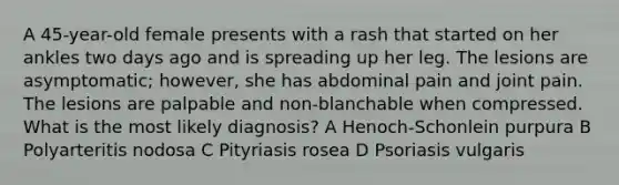 A 45-year-old female presents with a rash that started on her ankles two days ago and is spreading up her leg. The lesions are asymptomatic; however, she has abdominal pain and joint pain. The lesions are palpable and non-blanchable when compressed. What is the most likely diagnosis? A Henoch-Schonlein purpura B Polyarteritis nodosa C Pityriasis rosea D Psoriasis vulgaris