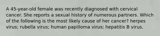 A 45-year-old female was recently diagnosed with cervical cancer. She reports a sexual history of numerous partners. Which of the following is the most likely cause of her cancer? herpes virus; rubella virus; human papilloma virus; hepatitis B virus.