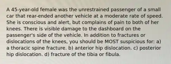 A 45-year-old female was the unrestrained passenger of a small car that rear-ended another vehicle at a moderate rate of speed. She is conscious and alert, but complains of pain to both of her knees. There is visible damage to the dashboard on the passenger's side of the vehicle. In addition to fractures or dislocations of the knees, you should be MOST suspicious for: a) a thoracic spine fracture. b) anterior hip dislocation. c) posterior hip dislocation. d) fracture of the tibia or fibula.