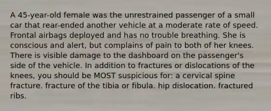 A 45-year-old female was the unrestrained passenger of a small car that rear-ended another vehicle at a moderate rate of speed. Frontal airbags deployed and has no trouble breathing. She is conscious and alert, but complains of pain to both of her knees. There is visible damage to the dashboard on the passenger's side of the vehicle. In addition to fractures or dislocations of the knees, you should be MOST suspicious for: a cervical spine fracture. fracture of the tibia or fibula. hip dislocation. fractured ribs.