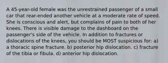 A 45-year-old female was the unrestrained passenger of a small car that rear-ended another vehicle at a moderate rate of speed. She is conscious and alert, but complains of pain to both of her knees. There is visible damage to the dashboard on the passenger's side of the vehicle. In addition to fractures or dislocations of the knees, you should be MOST suspicious for: a) a thoracic spine fracture. b) posterior hip dislocation. c) fracture of the tibia or fibula. d) anterior hip dislocation.