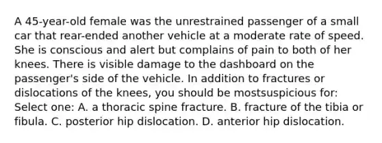 A 45-year-old female was the unrestrained passenger of a small car that rear-ended another vehicle at a moderate rate of speed. She is conscious and alert but complains of pain to both of her knees. There is visible damage to the dashboard on the passenger's side of the vehicle. In addition to fractures or dislocations of the knees, you should be mostsuspicious for: Select one: A. a thoracic spine fracture. B. fracture of the tibia or fibula. C. posterior hip dislocation. D. anterior hip dislocation.