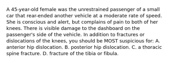 A 45-year-old female was the unrestrained passenger of a small car that rear-ended another vehicle at a moderate rate of speed. She is conscious and alert, but complains of pain to both of her knees. There is visible damage to the dashboard on the passenger's side of the vehicle. In addition to fractures or dislocations of the knees, you should be MOST suspicious for: A. anterior hip dislocation. B. posterior hip dislocation. C. a thoracic spine fracture. D. fracture of the tibia or fibula.