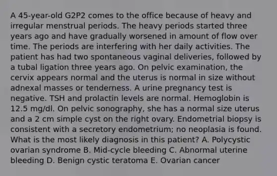 A 45-year-old G2P2 comes to the office because of heavy and irregular menstrual periods. The heavy periods started three years ago and have gradually worsened in amount of flow over time. The periods are interfering with her daily activities. The patient has had two spontaneous vaginal deliveries, followed by a tubal ligation three years ago. On pelvic examination, the cervix appears normal and the uterus is normal in size without adnexal masses or tenderness. A urine pregnancy test is negative. TSH and prolactin levels are normal. Hemoglobin is 12.5 mg/dl. On pelvic sonography, she has a normal size uterus and a 2 cm simple cyst on the right ovary. Endometrial biopsy is consistent with a secretory endometrium; no neoplasia is found. What is the most likely diagnosis in this patient? A. Polycystic ovarian syndrome B. Mid-cycle bleeding C. Abnormal uterine bleeding D. Benign cystic teratoma E. Ovarian cancer