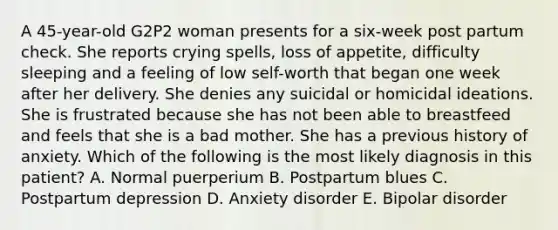 A 45-year-old G2P2 woman presents for a six-week post partum check. She reports crying spells, loss of appetite, difficulty sleeping and a feeling of low self-worth that began one week after her delivery. She denies any suicidal or homicidal ideations. She is frustrated because she has not been able to breastfeed and feels that she is a bad mother. She has a previous history of anxiety. Which of the following is the most likely diagnosis in this patient? A. Normal puerperium B. Postpartum blues C. Postpartum depression D. Anxiety disorder E. Bipolar disorder