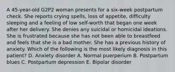 A 45-year-old G2P2 woman presents for a six-week postpartum check. She reports crying spells, loss of appetite, difficulty sleeping and a feeling of low self-worth that began one week after her delivery. She denies any suicidal or homicidal ideations. She is frustrated because she has not been able to breastfeed and feels that she is a bad mother. She has a previous history of anxiety. Which of the following is the most likely diagnosis in this patient? D. Anxiety disorder A. Normal puerperium B. Postpartum blues C. Postpartum depression E. Bipolar disorder