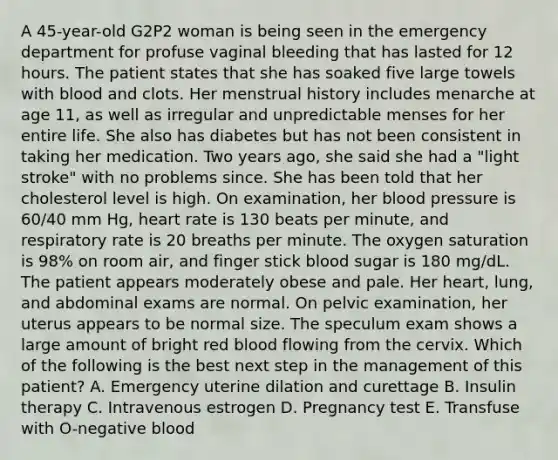 A 45-year-old G2P2 woman is being seen in the emergency department for profuse vaginal bleeding that has lasted for 12 hours. The patient states that she has soaked five large towels with blood and clots. Her menstrual history includes menarche at age 11, as well as irregular and unpredictable menses for her entire life. She also has diabetes but has not been consistent in taking her medication. Two years ago, she said she had a "light stroke" with no problems since. She has been told that her cholesterol level is high. On examination, her blood pressure is 60/40 mm Hg, heart rate is 130 beats per minute, and respiratory rate is 20 breaths per minute. The oxygen saturation is 98% on room air, and finger stick blood sugar is 180 mg/dL. The patient appears moderately obese and pale. Her heart, lung, and abdominal exams are normal. On pelvic examination, her uterus appears to be normal size. The speculum exam shows a large amount of bright red blood flowing from the cervix. Which of the following is the best next step in the management of this patient? A. Emergency uterine dilation and curettage B. Insulin therapy C. Intravenous estrogen D. Pregnancy test E. Transfuse with O-negative blood