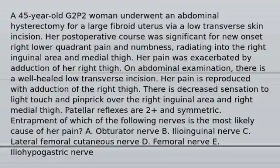 A 45-year-old G2P2 woman underwent an abdominal hysterectomy for a large fibroid uterus via a low transverse skin incision. Her postoperative course was significant for new onset right lower quadrant pain and numbness, radiating into the right inguinal area and medial thigh. Her pain was exacerbated by adduction of her right thigh. On abdominal examination, there is a well-healed low transverse incision. Her pain is reproduced with adduction of the right thigh. There is decreased sensation to light touch and pinprick over the right inguinal area and right medial thigh. Patellar reflexes are 2+ and symmetric. Entrapment of which of the following nerves is the most likely cause of her pain? A. Obturator nerve B. Ilioinguinal nerve C. Lateral femoral cutaneous nerve D. Femoral nerve E. Iliohypogastric nerve