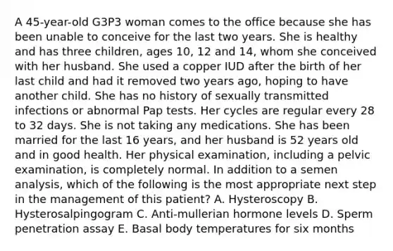 A 45-year-old G3P3 woman comes to the office because she has been unable to conceive for the last two years. She is healthy and has three children, ages 10, 12 and 14, whom she conceived with her husband. She used a copper IUD after the birth of her last child and had it removed two years ago, hoping to have another child. She has no history of sexually transmitted infections or abnormal Pap tests. Her cycles are regular every 28 to 32 days. She is not taking any medications. She has been married for the last 16 years, and her husband is 52 years old and in good health. Her physical examination, including a pelvic examination, is completely normal. In addition to a semen analysis, which of the following is the most appropriate next step in the management of this patient? A. Hysteroscopy B. Hysterosalpingogram C. Anti-mullerian hormone levels D. Sperm penetration assay E. Basal body temperatures for six months