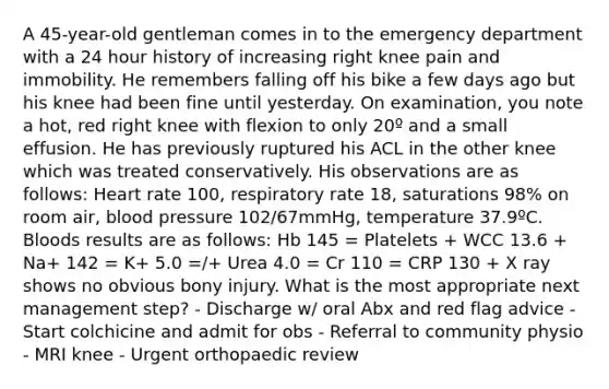 A 45-year-old gentleman comes in to the emergency department with a 24 hour history of increasing right knee pain and immobility. He remembers falling off his bike a few days ago but his knee had been fine until yesterday. On examination, you note a hot, red right knee with flexion to only 20º and a small effusion. He has previously ruptured his ACL in the other knee which was treated conservatively. His observations are as follows: Heart rate 100, respiratory rate 18, saturations 98% on room air, blood pressure 102/67mmHg, temperature 37.9ºC. Bloods results are as follows: Hb 145 = Platelets + WCC 13.6 + Na+ 142 = K+ 5.0 =/+ Urea 4.0 = Cr 110 = CRP 130 + X ray shows no obvious bony injury. What is the most appropriate next management step? - Discharge w/ oral Abx and red flag advice - Start colchicine and admit for obs - Referral to community physio - MRI knee - Urgent orthopaedic review